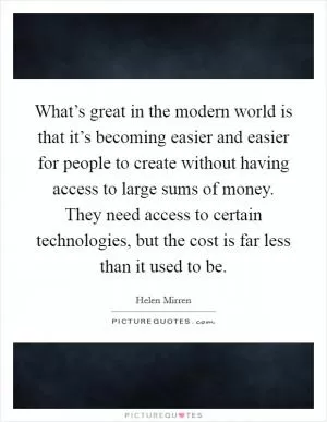 What’s great in the modern world is that it’s becoming easier and easier for people to create without having access to large sums of money. They need access to certain technologies, but the cost is far less than it used to be Picture Quote #1