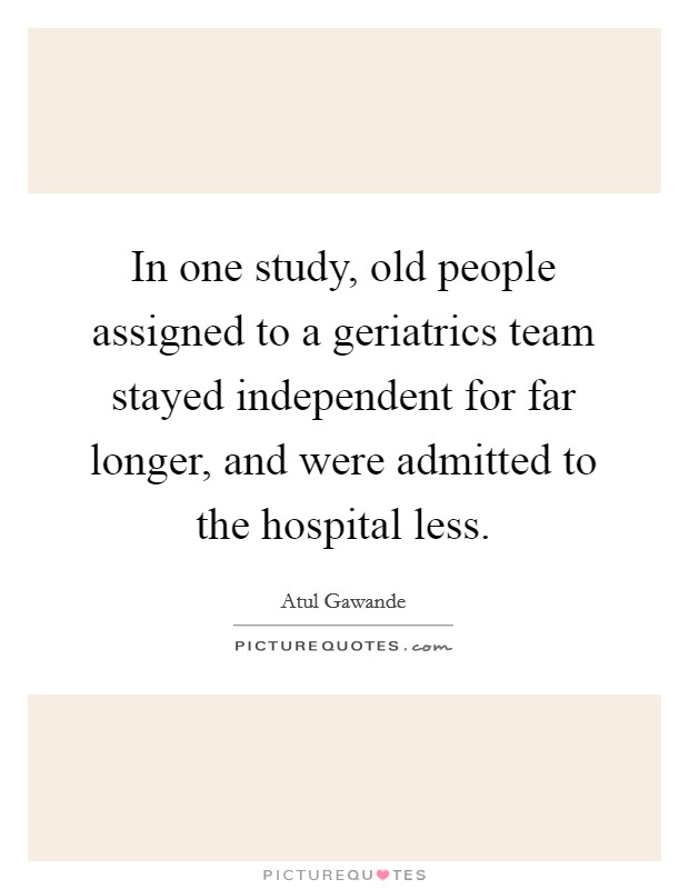 In one study, old people assigned to a geriatrics team stayed independent for far longer, and were admitted to the hospital less. Picture Quote #1