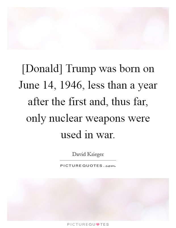 [Donald] Trump was born on June 14, 1946, less than a year after the first and, thus far, only nuclear weapons were used in war. Picture Quote #1