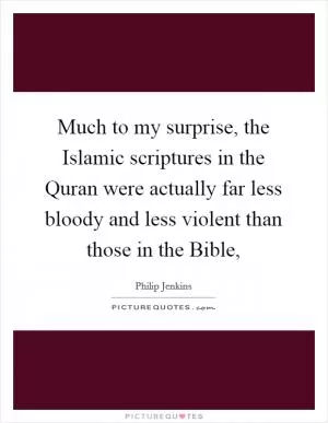 Much to my surprise, the Islamic scriptures in the Quran were actually far less bloody and less violent than those in the Bible, Picture Quote #1
