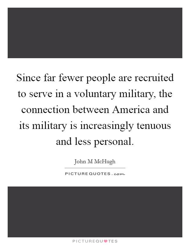 Since far fewer people are recruited to serve in a voluntary military, the connection between America and its military is increasingly tenuous and less personal. Picture Quote #1