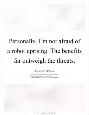 Personally, I’m not afraid of a robot uprising. The benefits far outweigh the threats Picture Quote #1