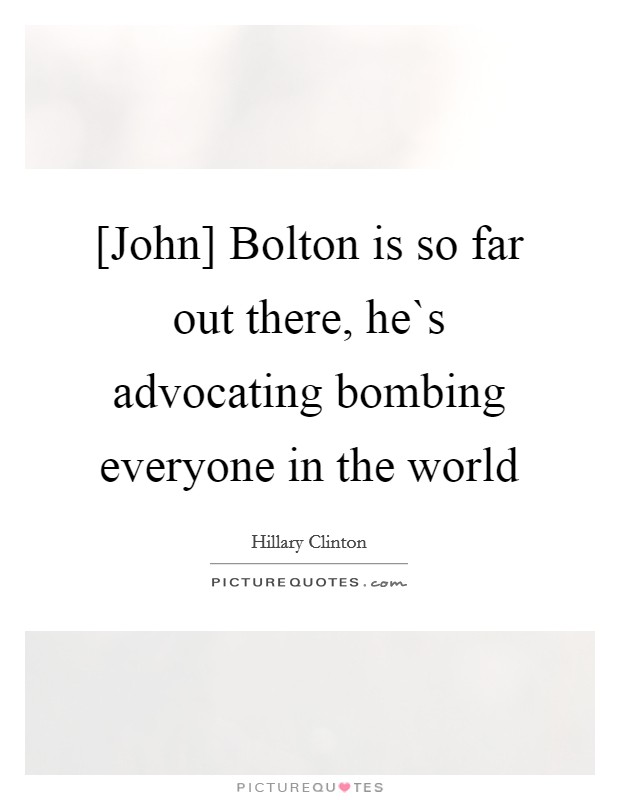 [John] Bolton is so far out there, he`s advocating bombing everyone in the world Picture Quote #1