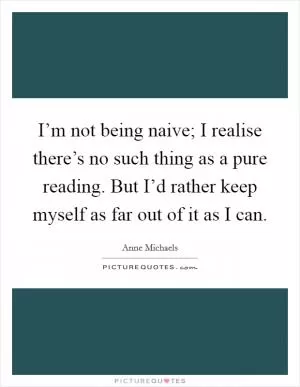 I’m not being naive; I realise there’s no such thing as a pure reading. But I’d rather keep myself as far out of it as I can Picture Quote #1