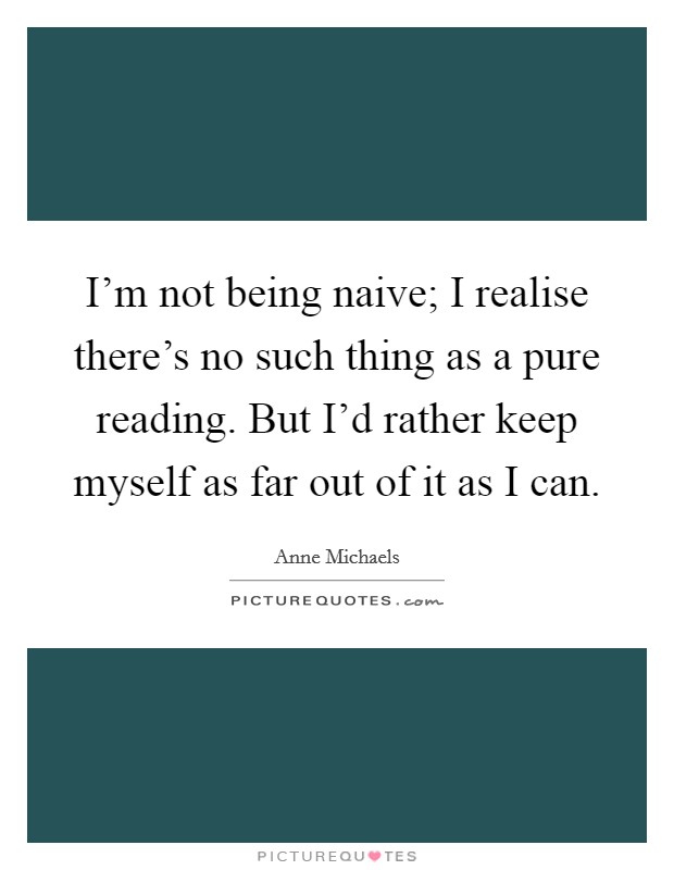 I'm not being naive; I realise there's no such thing as a pure reading. But I'd rather keep myself as far out of it as I can. Picture Quote #1