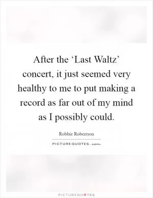 After the ‘Last Waltz’ concert, it just seemed very healthy to me to put making a record as far out of my mind as I possibly could Picture Quote #1