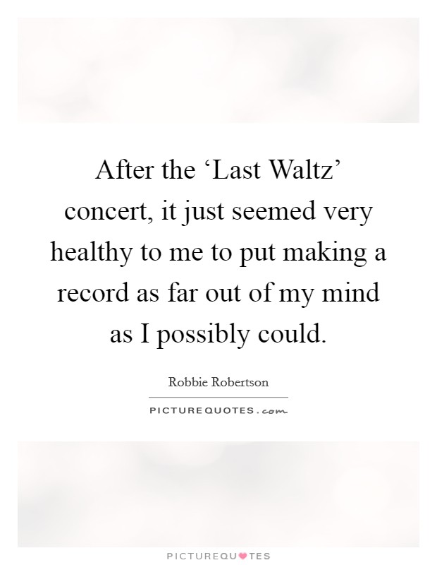 After the ‘Last Waltz' concert, it just seemed very healthy to me to put making a record as far out of my mind as I possibly could. Picture Quote #1