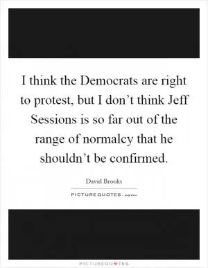 I think the Democrats are right to protest, but I don’t think Jeff Sessions is so far out of the range of normalcy that he shouldn’t be confirmed Picture Quote #1