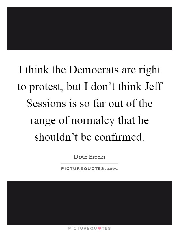 I think the Democrats are right to protest, but I don't think Jeff Sessions is so far out of the range of normalcy that he shouldn't be confirmed. Picture Quote #1