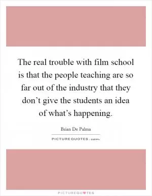 The real trouble with film school is that the people teaching are so far out of the industry that they don’t give the students an idea of what’s happening Picture Quote #1