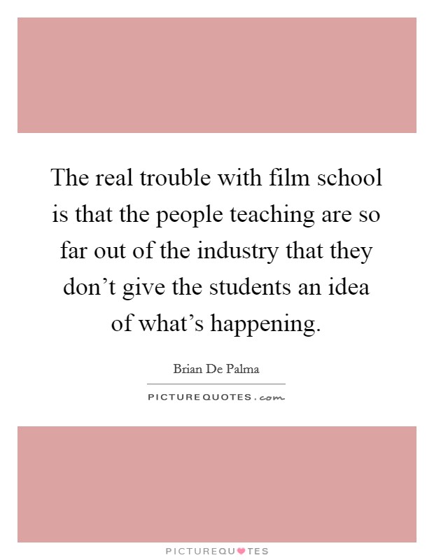 The real trouble with film school is that the people teaching are so far out of the industry that they don't give the students an idea of what's happening. Picture Quote #1