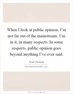 When I look at public opinion, I’m not far out of the mainstream. I’m in it, in many respects. In some respects, public opinion goes beyond anything I’ve ever said Picture Quote #1