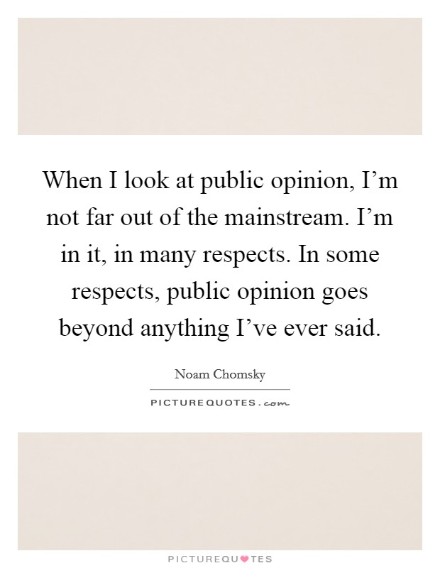 When I look at public opinion, I'm not far out of the mainstream. I'm in it, in many respects. In some respects, public opinion goes beyond anything I've ever said. Picture Quote #1