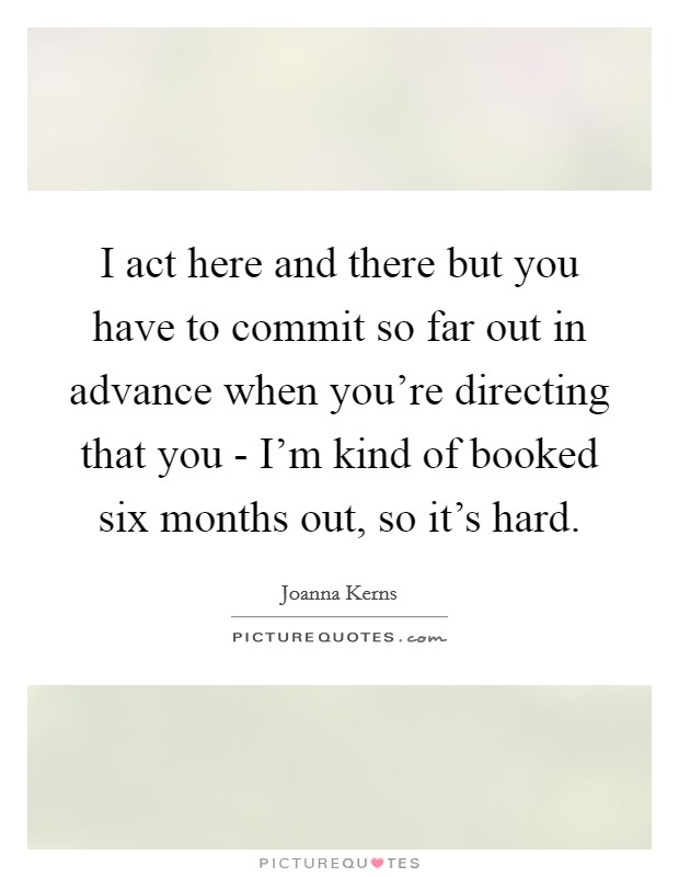 I act here and there but you have to commit so far out in advance when you're directing that you - I'm kind of booked six months out, so it's hard. Picture Quote #1