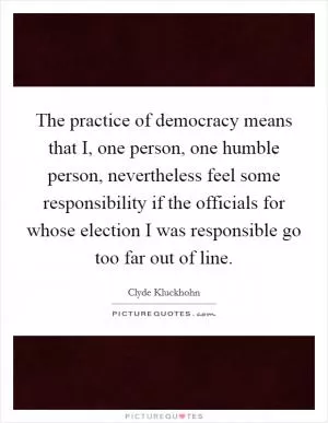 The practice of democracy means that I, one person, one humble person, nevertheless feel some responsibility if the officials for whose election I was responsible go too far out of line Picture Quote #1