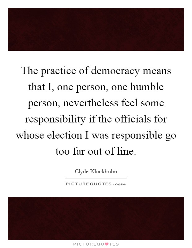 The practice of democracy means that I, one person, one humble person, nevertheless feel some responsibility if the officials for whose election I was responsible go too far out of line. Picture Quote #1