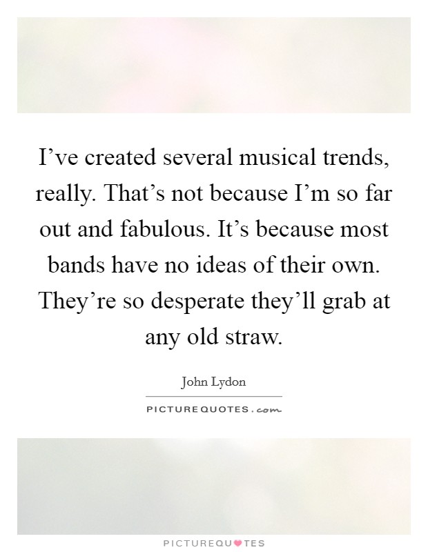 I've created several musical trends, really. That's not because I'm so far out and fabulous. It's because most bands have no ideas of their own. They're so desperate they'll grab at any old straw. Picture Quote #1