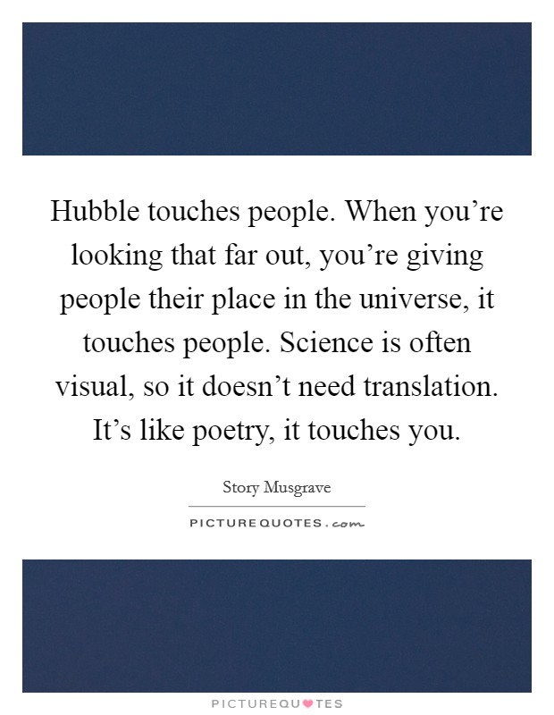 Hubble touches people. When you're looking that far out, you're giving people their place in the universe, it touches people. Science is often visual, so it doesn't need translation. It's like poetry, it touches you. Picture Quote #1