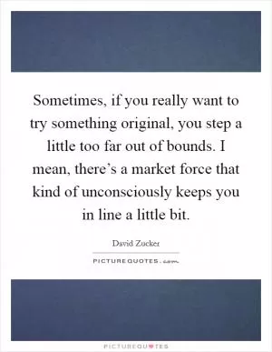 Sometimes, if you really want to try something original, you step a little too far out of bounds. I mean, there’s a market force that kind of unconsciously keeps you in line a little bit Picture Quote #1