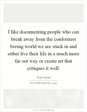 I like documenting people who can break away from the conformist boring world we are stuck in and either live their life in a much more far out way or create art that critiques it well Picture Quote #1