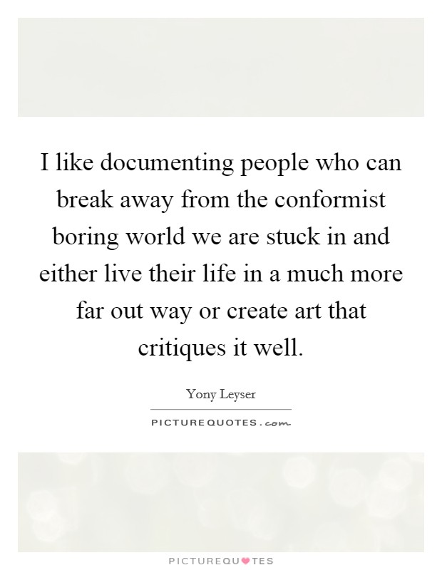 I like documenting people who can break away from the conformist boring world we are stuck in and either live their life in a much more far out way or create art that critiques it well. Picture Quote #1