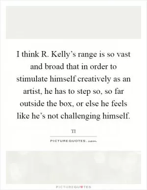 I think R. Kelly’s range is so vast and broad that in order to stimulate himself creatively as an artist, he has to step so, so far outside the box, or else he feels like he’s not challenging himself Picture Quote #1
