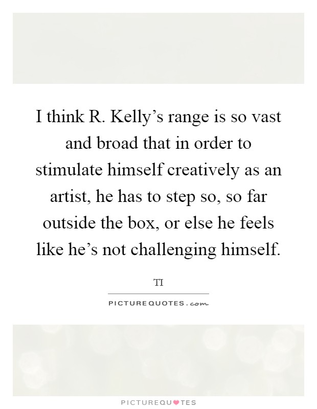 I think R. Kelly's range is so vast and broad that in order to stimulate himself creatively as an artist, he has to step so, so far outside the box, or else he feels like he's not challenging himself. Picture Quote #1