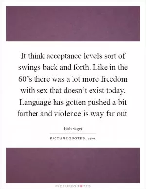 It think acceptance levels sort of swings back and forth. Like in the 60’s there was a lot more freedom with sex that doesn’t exist today. Language has gotten pushed a bit farther and violence is way far out Picture Quote #1