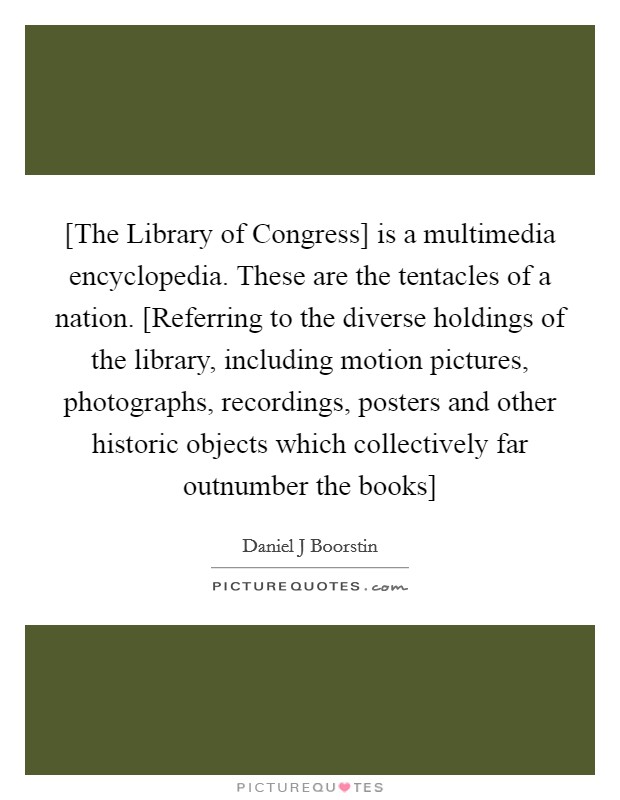 [The Library of Congress] is a multimedia encyclopedia. These are the tentacles of a nation. [Referring to the diverse holdings of the library, including motion pictures, photographs, recordings, posters and other historic objects which collectively far outnumber the books] Picture Quote #1