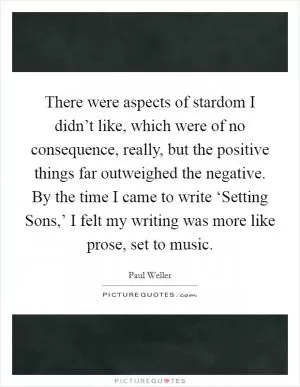 There were aspects of stardom I didn’t like, which were of no consequence, really, but the positive things far outweighed the negative. By the time I came to write ‘Setting Sons,’ I felt my writing was more like prose, set to music Picture Quote #1