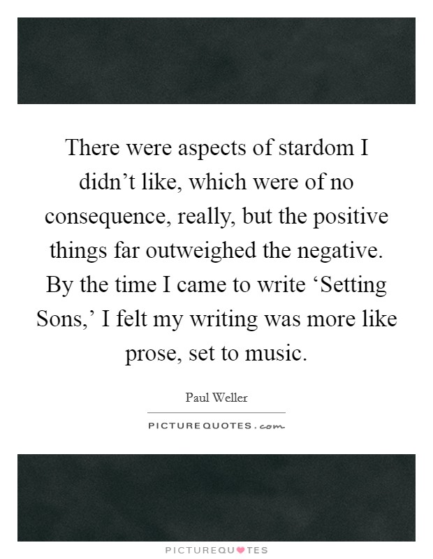 There were aspects of stardom I didn't like, which were of no consequence, really, but the positive things far outweighed the negative. By the time I came to write ‘Setting Sons,' I felt my writing was more like prose, set to music. Picture Quote #1
