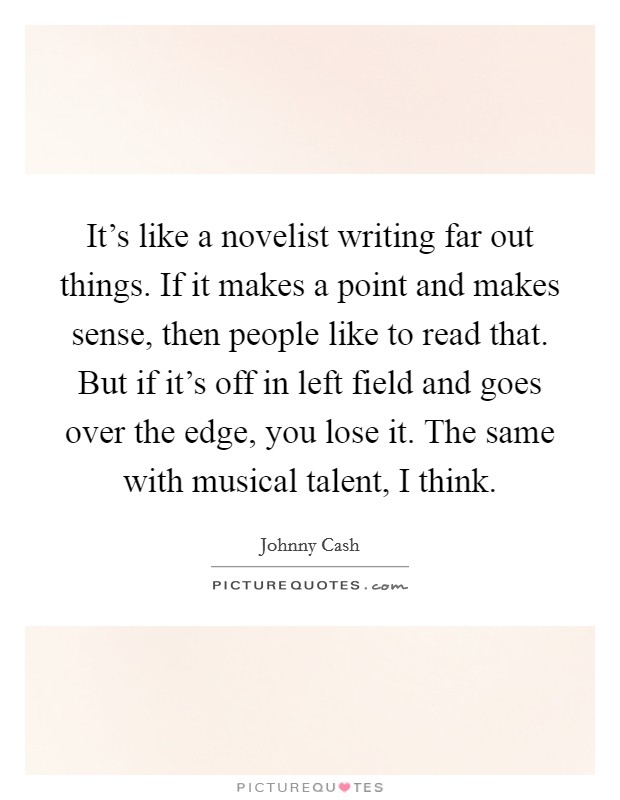 It's like a novelist writing far out things. If it makes a point and makes sense, then people like to read that. But if it's off in left field and goes over the edge, you lose it. The same with musical talent, I think. Picture Quote #1