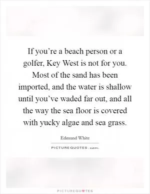 If you’re a beach person or a golfer, Key West is not for you. Most of the sand has been imported, and the water is shallow until you’ve waded far out, and all the way the sea floor is covered with yucky algae and sea grass Picture Quote #1