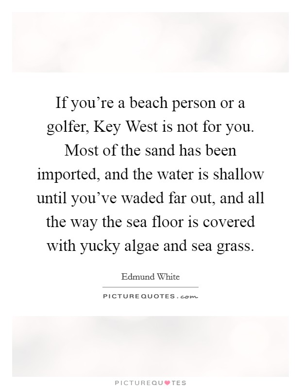 If you're a beach person or a golfer, Key West is not for you. Most of the sand has been imported, and the water is shallow until you've waded far out, and all the way the sea floor is covered with yucky algae and sea grass. Picture Quote #1