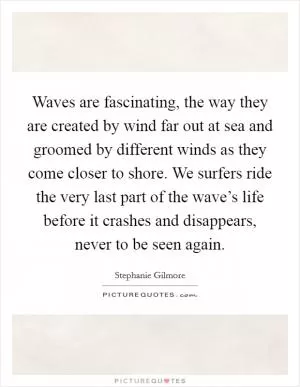 Waves are fascinating, the way they are created by wind far out at sea and groomed by different winds as they come closer to shore. We surfers ride the very last part of the wave’s life before it crashes and disappears, never to be seen again Picture Quote #1