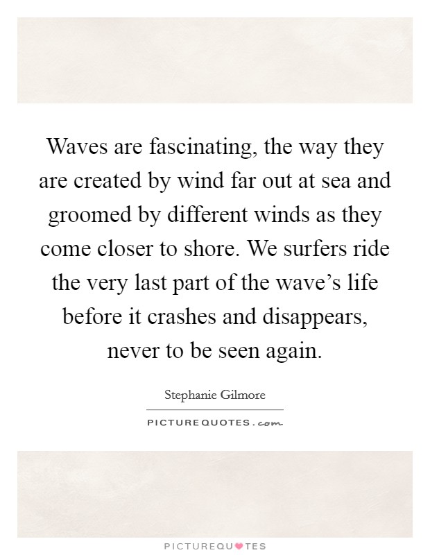 Waves are fascinating, the way they are created by wind far out at sea and groomed by different winds as they come closer to shore. We surfers ride the very last part of the wave's life before it crashes and disappears, never to be seen again. Picture Quote #1