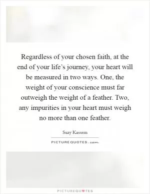 Regardless of your chosen faith, at the end of your life’s journey, your heart will be measured in two ways. One, the weight of your conscience must far outweigh the weight of a feather. Two, any impurities in your heart must weigh no more than one feather Picture Quote #1