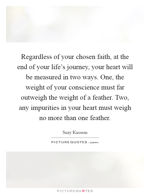 Regardless of your chosen faith, at the end of your life's journey, your heart will be measured in two ways. One, the weight of your conscience must far outweigh the weight of a feather. Two, any impurities in your heart must weigh no more than one feather. Picture Quote #1