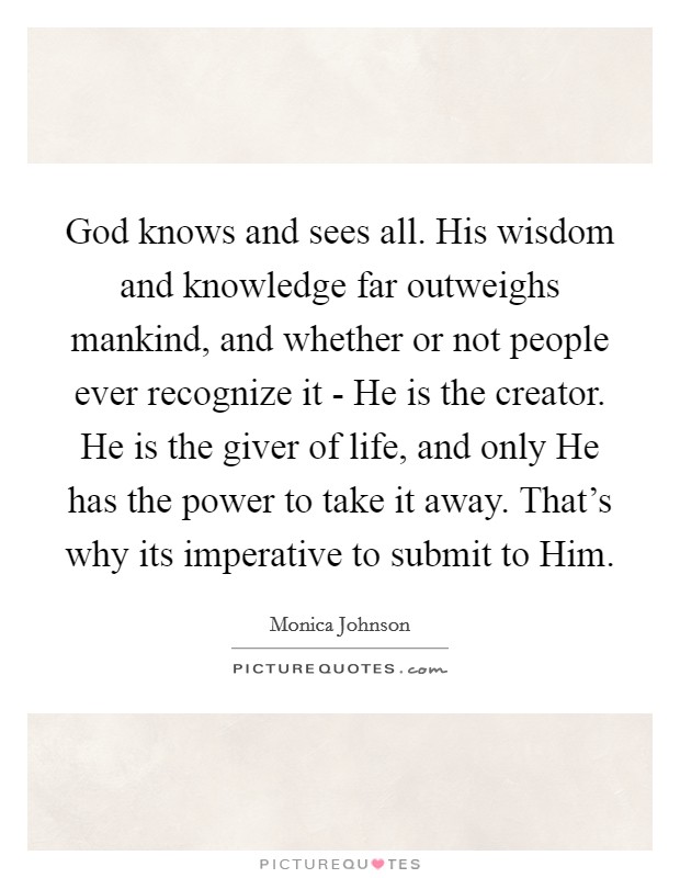 God knows and sees all. His wisdom and knowledge far outweighs mankind, and whether or not people ever recognize it - He is the creator. He is the giver of life, and only He has the power to take it away. That's why its imperative to submit to Him. Picture Quote #1