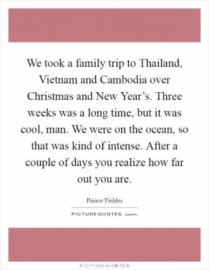 We took a family trip to Thailand, Vietnam and Cambodia over Christmas and New Year’s. Three weeks was a long time, but it was cool, man. We were on the ocean, so that was kind of intense. After a couple of days you realize how far out you are Picture Quote #1