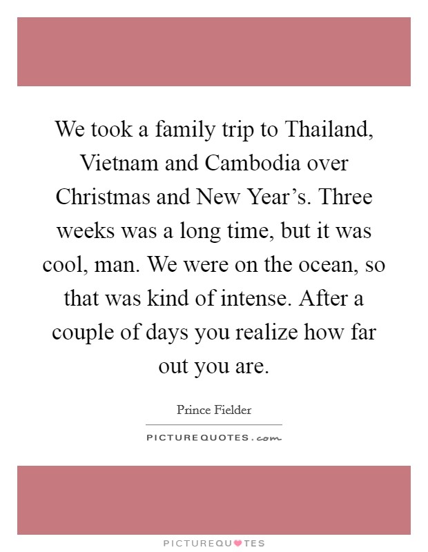 We took a family trip to Thailand, Vietnam and Cambodia over Christmas and New Year's. Three weeks was a long time, but it was cool, man. We were on the ocean, so that was kind of intense. After a couple of days you realize how far out you are. Picture Quote #1
