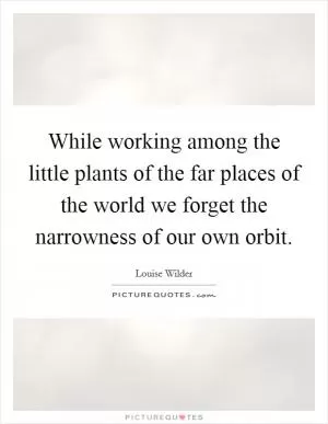 While working among the little plants of the far places of the world we forget the narrowness of our own orbit Picture Quote #1