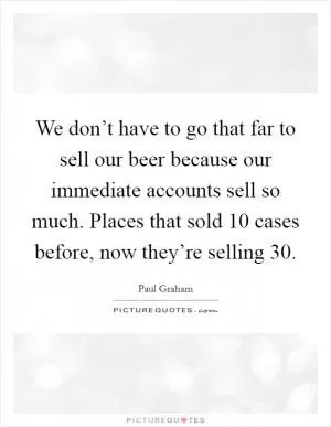 We don’t have to go that far to sell our beer because our immediate accounts sell so much. Places that sold 10 cases before, now they’re selling 30 Picture Quote #1