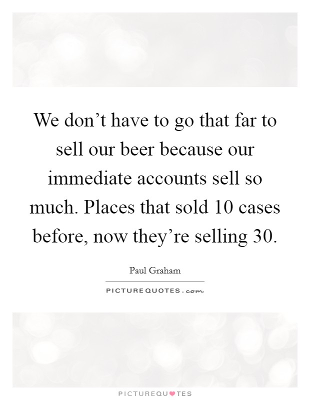 We don't have to go that far to sell our beer because our immediate accounts sell so much. Places that sold 10 cases before, now they're selling 30. Picture Quote #1
