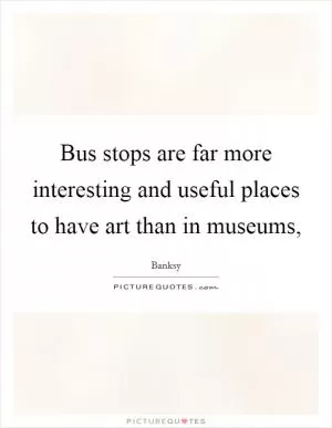 Bus stops are far more interesting and useful places to have art than in museums, Picture Quote #1