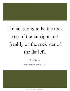 I’m not going to be the rock star of the far right and frankly on the rock star of the far left Picture Quote #1