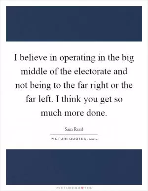 I believe in operating in the big middle of the electorate and not being to the far right or the far left. I think you get so much more done Picture Quote #1