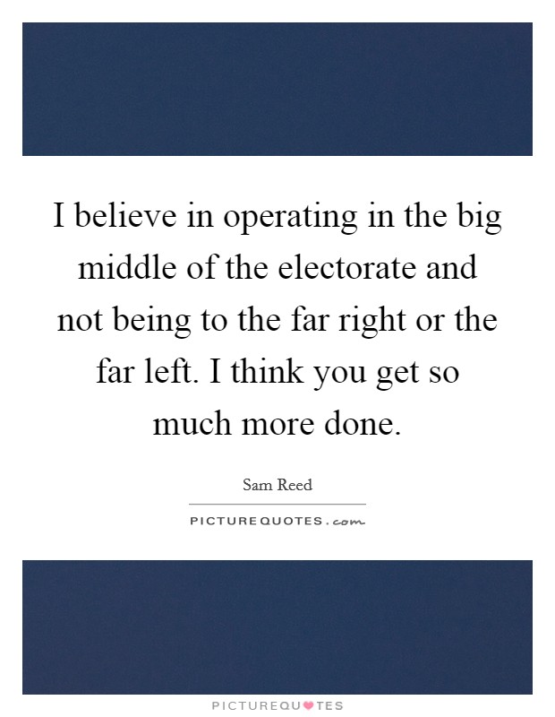 I believe in operating in the big middle of the electorate and not being to the far right or the far left. I think you get so much more done. Picture Quote #1
