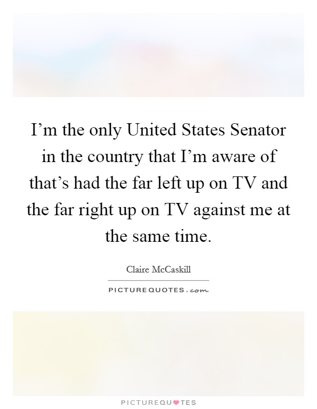 I'm the only United States Senator in the country that I'm aware of that's had the far left up on TV and the far right up on TV against me at the same time. Picture Quote #1