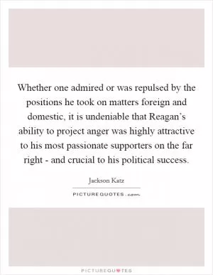 Whether one admired or was repulsed by the positions he took on matters foreign and domestic, it is undeniable that Reagan’s ability to project anger was highly attractive to his most passionate supporters on the far right - and crucial to his political success Picture Quote #1